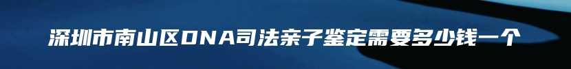 深圳市南山区DNA司法亲子鉴定需要多少钱一个