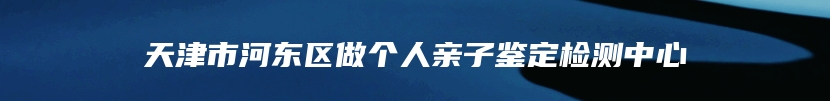 天津市河东区做个人亲子鉴定检测中心