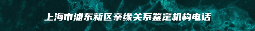 上海市浦东新区亲缘关系鉴定机构电话