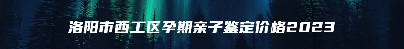 洛阳市西工区孕期亲子鉴定价格2023