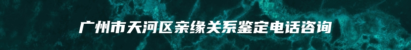 广州市天河区亲缘关系鉴定电话咨询