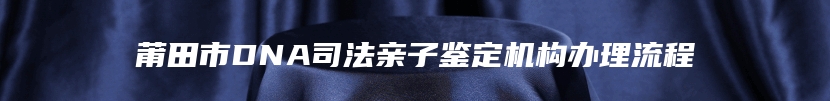 莆田市DNA司法亲子鉴定机构办理流程