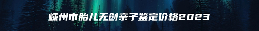 嵊州市胎儿无创亲子鉴定价格2023