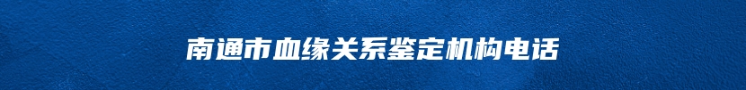 南通市血缘关系鉴定机构电话