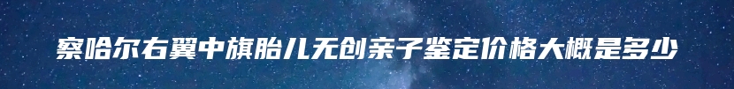 察哈尔右翼中旗胎儿无创亲子鉴定价格大概是多少