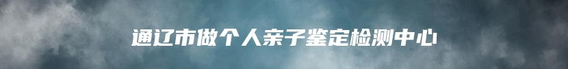 通辽市做个人亲子鉴定检测中心