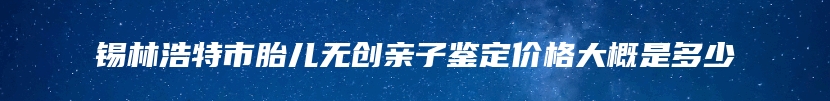 锡林浩特市胎儿无创亲子鉴定价格大概是多少