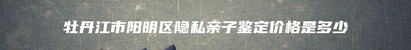 牡丹江市阳明区隐私亲子鉴定价格是多少