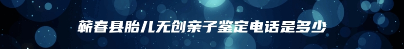 蕲春县胎儿无创亲子鉴定电话是多少