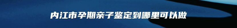 内江市孕期亲子鉴定到哪里可以做