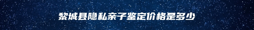 黎城县隐私亲子鉴定价格是多少