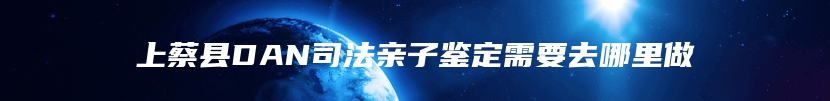 上蔡县DAN司法亲子鉴定需要去哪里做