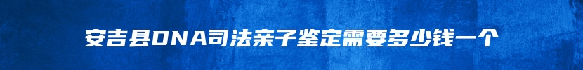 安吉县DNA司法亲子鉴定需要多少钱一个