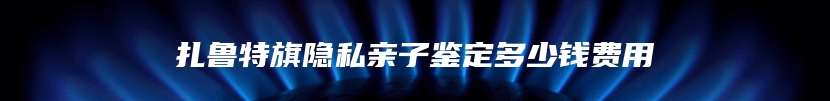 扎鲁特旗隐私亲子鉴定多少钱费用
