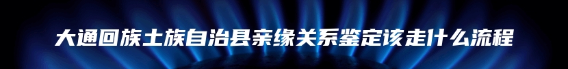 大通回族土族自治县亲缘关系鉴定该走什么流程