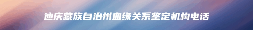 迪庆藏族自治州血缘关系鉴定机构电话
