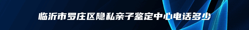 临沂市罗庄区隐私亲子鉴定中心电话多少