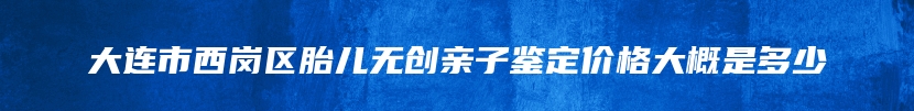 大连市西岗区胎儿无创亲子鉴定价格大概是多少