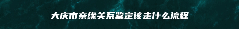 大庆市亲缘关系鉴定该走什么流程