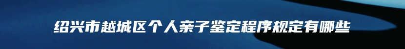 绍兴市越城区个人亲子鉴定程序规定有哪些
