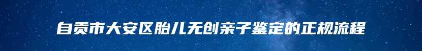 自贡市大安区胎儿无创亲子鉴定的正规流程