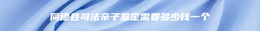 同德县司法亲子鉴定需要多少钱一个
