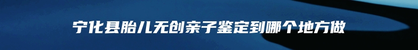 宁化县胎儿无创亲子鉴定到哪个地方做