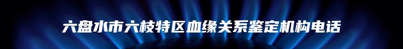 六盘水市六枝特区血缘关系鉴定机构电话