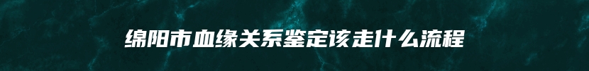 绵阳市血缘关系鉴定该走什么流程