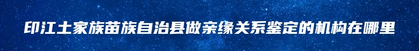 印江土家族苗族自治县做亲缘关系鉴定的机构在哪里