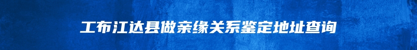 工布江达县做亲缘关系鉴定地址查询