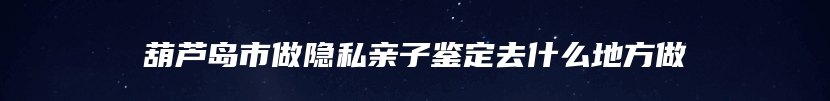 葫芦岛市做隐私亲子鉴定去什么地方做
