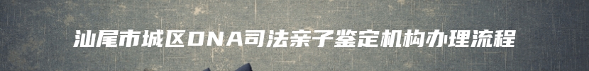 汕尾市城区DNA司法亲子鉴定机构办理流程