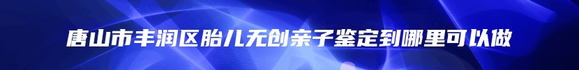 唐山市丰润区胎儿无创亲子鉴定到哪里可以做