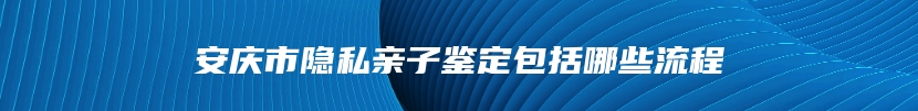 安庆市隐私亲子鉴定包括哪些流程