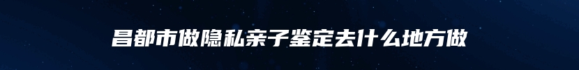 昌都市做隐私亲子鉴定去什么地方做