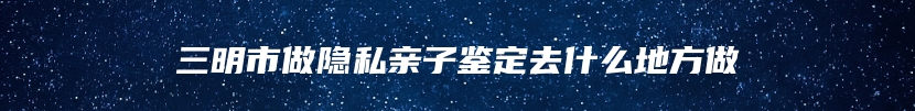 三明市做隐私亲子鉴定去什么地方做