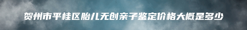 贺州市平桂区胎儿无创亲子鉴定价格大概是多少