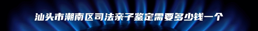 汕头市潮南区司法亲子鉴定需要多少钱一个