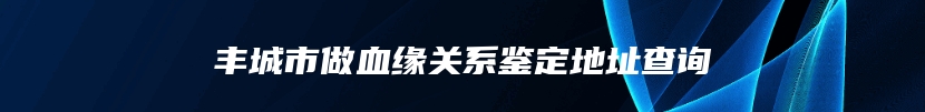 丰城市做血缘关系鉴定地址查询