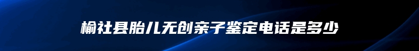 榆社县胎儿无创亲子鉴定电话是多少