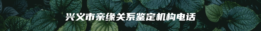兴义市亲缘关系鉴定机构电话