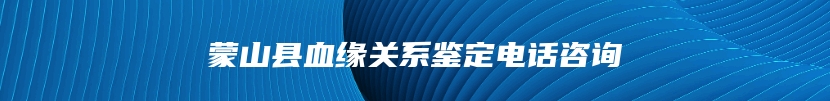 蒙山县血缘关系鉴定电话咨询
