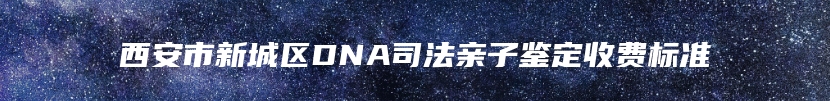 西安市新城区DNA司法亲子鉴定收费标准