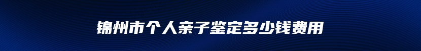 锦州市个人亲子鉴定多少钱费用