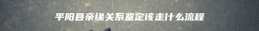 平阳县亲缘关系鉴定该走什么流程