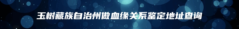 玉树藏族自治州做血缘关系鉴定地址查询