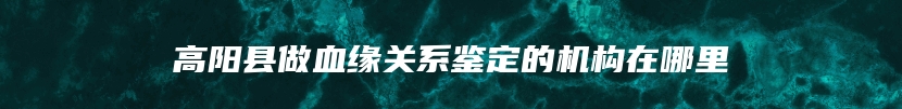 高阳县做血缘关系鉴定的机构在哪里