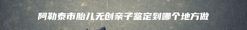 阿勒泰市胎儿无创亲子鉴定到哪个地方做
