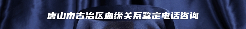 唐山市古冶区血缘关系鉴定电话咨询